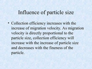 Influence of particle size
• Collection efficiency increases with the
increase of migration velocity. As migration
velocity is directly proportional to the
particle size, collection efficiency will
increase with the increase of particle size
and decreases with the fineness of the
particle.
 