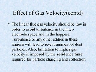 Effect of Gas Velocity(contd)
• The linear flue gas velocity should be low in
order to avoid turbulence in the inter-
electrode space and in the hoppers.
Turbulence or any other eddies in these
regions will lead to re-entrainment of dust
particles. Also, limitation to higher gas
velocity is imposed by the residence time
required for particle charging and collection.
 