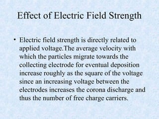 Effect of Electric Field Strength
• Electric field strength is directly related to
applied voltage.The average velocity with
which the particles migrate towards the
collecting electrode for eventual deposition
increase roughly as the square of the voltage
since an increasing voltage between the
electrodes increases the corona discharge and
thus the number of free charge carriers.
 
