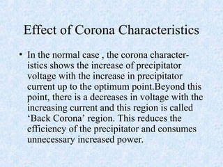 Effect of Corona Characteristics
• In the normal case , the corona character-
istics shows the increase of precipitator
voltage with the increase in precipitator
current up to the optimum point.Beyond this
point, there is a decreases in voltage with the
increasing current and this region is called
‘Back Corona’ region. This reduces the
efficiency of the precipitator and consumes
unnecessary increased power.
 