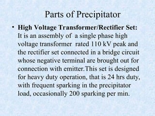 Parts of Precipitator
• High Voltage Transformer/Rectifier Set:
It is an assembly of a single phase high
voltage transformer rated 110 kV peak and
the rectifier set connected in a bridge circuit
whose negative terminal are brought out for
connection with emitter.This set is designed
for heavy duty operation, that is 24 hrs duty,
with frequent sparking in the precipitator
load, occasionally 200 sparking per min.
 
