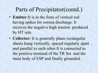 Parts of Precipitator(contd.)
• Emitter:It is in the form of vertical rod
having spikes for corona discharge. It
receives the negative high tension produced
by HT sets.
• Collector: It is generally plane rectangular
sheets hung vertically, spaced regularly apart
and parallel to each other.It is connected to
the positive terminal of the TR Set and the
main body of ESP and finally grounded.
 