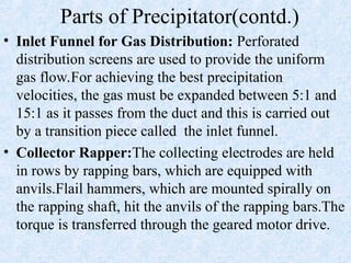 Parts of Precipitator(contd.)
• Inlet Funnel for Gas Distribution: Perforated
distribution screens are used to provide the uniform
gas flow.For achieving the best precipitation
velocities, the gas must be expanded between 5:1 and
15:1 as it passes from the duct and this is carried out
by a transition piece called the inlet funnel.
• Collector Rapper:The collecting electrodes are held
in rows by rapping bars, which are equipped with
anvils.Flail hammers, which are mounted spirally on
the rapping shaft, hit the anvils of the rapping bars.The
torque is transferred through the geared motor drive.
 