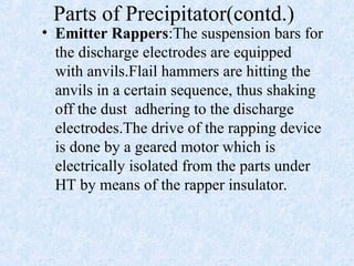 Parts of Precipitator(contd.)
• Emitter Rappers:The suspension bars for
the discharge electrodes are equipped
with anvils.Flail hammers are hitting the
anvils in a certain sequence, thus shaking
off the dust adhering to the discharge
electrodes.The drive of the rapping device
is done by a geared motor which is
electrically isolated from the parts under
HT by means of the rapper insulator.
 