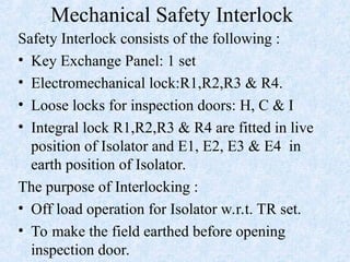 Mechanical Safety Interlock
Safety Interlock consists of the following :
• Key Exchange Panel: 1 set
• Electromechanical lock:R1,R2,R3 & R4.
• Loose locks for inspection doors: H, C & I
• Integral lock R1,R2,R3 & R4 are fitted in live
position of Isolator and E1, E2, E3 & E4 in
earth position of Isolator.
The purpose of Interlocking :
• Off load operation for Isolator w.r.t. TR set.
• To make the field earthed before opening
inspection door.
 
