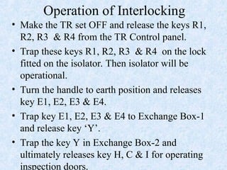 Operation of Interlocking
• Make the TR set OFF and release the keys R1,
R2, R3 & R4 from the TR Control panel.
• Trap these keys R1, R2, R3 & R4 on the lock
fitted on the isolator. Then isolator will be
operational.
• Turn the handle to earth position and releases
key E1, E2, E3 & E4.
• Trap key E1, E2, E3 & E4 to Exchange Box-1
and release key ‘Y’.
• Trap the key Y in Exchange Box-2 and
ultimately releases key H, C & I for operating
inspection doors.
 