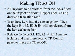 Making TR set ON
• All keys are to be released from the locks fitted
on the inspection doors: Hopper door, Casing
door and Insulation roof.
• Trap these keys into the exchange box. Then
the keys E1, E2, E3 & E4 will be released from
the key exchange box.
• Release the keys R1, R2, R3, & R4 from the
isolator and trap these keys to TR Control
panel to make the TR set ON.
 
