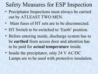Safety Measures for ESP Inspection
• Precipitator Inspections must always be carried
out by ATLEAST TWO MEN.
• Main fuses of HT sets are to be disconnected.
• HT Switch to be switched to ‘Earth’ position.
• Before entering inside, discharge system has to
be earthed from access door and attention has
to be paid for actual temperature inside.
• Inside the precipitator, only 24 V AC/DC
Lamps are to be used with protective insulation.
 