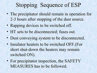 Stopping Sequence of ESP
• The precipitator should remain in operation for
2-3 hours after stopping of the dust source.
• Rapping devices to be switched off.
• HT sets to be disconnected; fuses out.
• Dust conveying system to be disconnected.
• Insulator heaters to be switched OFF.(For
short shut-down the heaters may remain
switched ON).
• For precipitator inspection, the SAFETY
MEASURES has to be followed.
 