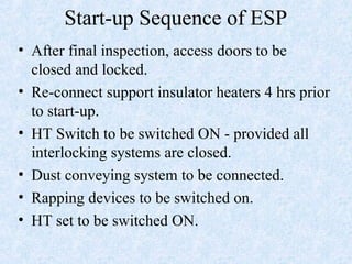 Start-up Sequence of ESP
• After final inspection, access doors to be
closed and locked.
• Re-connect support insulator heaters 4 hrs prior
to start-up.
• HT Switch to be switched ON - provided all
interlocking systems are closed.
• Dust conveying system to be connected.
• Rapping devices to be switched on.
• HT set to be switched ON.
 
