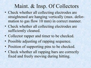 Maint. & Insp. Of Collectors
• Check whether all collecting electrodes are
straightened are hanging vertically (max. defor-
mation to gas flow 10 mm) in correct manner.
• Check whether all collecting electrodes are
sufficiently cleaned.
• Collector rapper and timer to be checked.
• Possible adjusting of rapping sequence.
• Position of supporting pins to be checked.
• Check whether all rapping bars are correctly
fixed and freely moving during hitting.
 