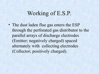 Working of E.S.P.
• The dust laden flue gas enters the ESP
through the perforated gas distributor to the
parallel arrays of discharge electrodes
(Emitter; negatively charged) spaced
alternately with collecting electrodes
(Collector; positively charged).
 