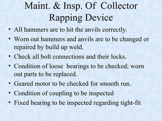 Maint. & Insp. Of Collector
Rapping Device
• All hammers are to hit the anvils correctly.
• Worn out hammers and anvils are to be changed or
repaired by build up weld.
• Check all bolt connections and their locks.
• Condition of loose bearings to be checked; worn
out parts to be replaced.
• Geared motor to be checked for smooth run.
• Condition of coupling to be inspected
• Fixed bearing to be inspected regarding tight-fit
 