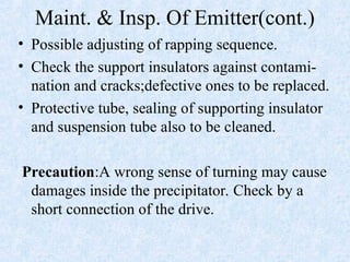 Maint. & Insp. Of Emitter(cont.)
• Possible adjusting of rapping sequence.
• Check the support insulators against contami-
nation and cracks;defective ones to be replaced.
• Protective tube, sealing of supporting insulator
and suspension tube also to be cleaned.
Precaution:A wrong sense of turning may cause
damages inside the precipitator. Check by a
short connection of the drive.
 