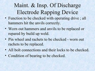 Maint. & Insp. Of Discharge
Electrode Rapping Device
• Function to be checked with operating drive ; all
hammers hit the anvils correctly.
• Worn out hammers and anvils to be replaced or
repared by build up weld.
• Pin wheel and rachets to be checked - worn out
rachets to be replaced.
• All bolt connections and their locks to be checked.
• Condition of bearing to be checked.
 