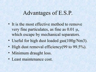 Advantages of E.S.P.
• It is the most effective method to remove
very fine particulates, as fine as 0.01 ,
which escape by mechanical separators.
• Useful for high dust loaded gas(100g/Nm3).
• High dust removal efficiency(99 to 99.5%).
• Minimum draught loss.
• Least maintenance cost.
 