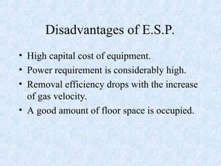 Disadvantages of E.S.P.
• High capital cost of equipment.
• Power requirement is considerably high.
• Removal efficiency drops with the increase
of gas velocity.
• A good amount of floor space is occupied.
 