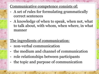 Communicative competence consists of : A set of rules for formulating grammatically correct sentences A knowledge of when to speak, when not, what to talk about, with whom, when where, in what manner The ingredients of communication : non-verbal communication the medium and channel of communication role relationships between participants the topic and purpose of communication 