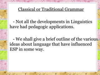 Classical or Traditional Grammar - Not all the developments in Linguistics have had pedagogic applications.  -  We shall give a brief outline of the various ideas about language that have influenced ESP in some way. 
