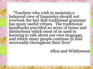  “ Teachers who wish to maintain a balanced view of linguistics should not overlook the fact that traditional grammar has many useful virtues.  The traditional handbooks provided an array of terms and distinctions which most of us used in learning to talk about our own language, and which many people continue to find serviceable throughout their lives”  Allen and Widdowson 