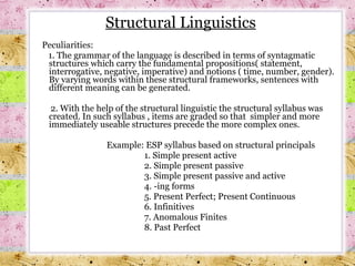 Peculiarities: 1. The grammar of the language is described in terms of syntagmatic structures which carry the fundamental propositions( statement, interrogative, negative, imperative) and notions ( time, number, gender). By varying words within these structural frameworks, sentences with different meaning can be generated.  2. With the help of the structural linguistic the structural syllabus was created. In such syllabus , items are graded so that  simpler and more immediately useable structures precede the more complex ones.   Example: ESP syllabus based on structural principals 1. Simple present active 2. Simple present passive 3. Simple present passive and active 4. -ing forms 5. Present Perfect; Present Continuous 6. Infinitives 7. Anomalous Finites 8. Past Perfect Structural Linguistics 