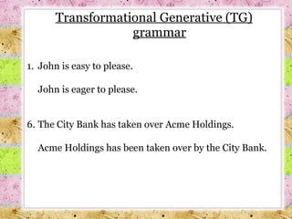 Transformational Generative (TG) grammar 1.  John is easy to please. John is eager to please. The City Bank has taken over Acme Holdings. Acme Holdings has been taken over by the City Bank. 