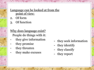 Language can be looked at from the point of view : Of form Of function Why does language exist? People do things with it : they give information  they promise they threaten they make excuses they seek information they identify they classify they report 