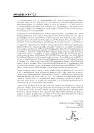 AGRADECIMIENTOS
El 4 de noviembre de 2015, 184 Estados Miembros de la UNESCO aprobaron en París el Marco
de Acción Educación 2030, fruto de un proceso colectivo de consultas amplias y profundas,
impulsadas y dirigidas por los propios países y facilitadas por la UNESCO y por otros asociados.
El Comité de Dirección de la Educación para Todos (EPT), convocado por la UNESCO, marcó las
pautas para la elaboración del Marco de Acción, que fue finalizado por el Grupo de Redacción
del Marco de Acción Educación 2030.
En nombre de la UNESCO, expreso mi profundo agradecimiento a los miembros del Comité
de Dirección de la EPT y del Grupo de Redacción del Marco de Acción Educación 2030. Doy las
gracias en particular a los representantes de la Arabia Saudita, Armenia, Benín, el Brasil, China, el
Ecuador, El Salvador, la Federación de Rusia, Francia, la India, el Japón, Kenya, Noruega, Omán, el
Pakistán, el Perú, la República de Corea,Tailandia y Uganda por su participación y su contribución.
Los siguientes organismos de las Naciones Unidas, organismos multilaterales, organizaciones
de la sociedad civil y entidades privadas participaron activamente y realizaron aportaciones
esenciales para la elaboración del Marco de Acción Educación 2030: el Programa de las Naciones
Unidas para el Desarrollo (PNUD), el Fondo de Población de las Naciones Unidas (UNFPA), el
Fondo de las Naciones Unidas para la Infancia (UNICEF), la Oficina del Alto Comisionado de
las Naciones Unidas para los Refugiados (ACNUR), ONU-Mujeres y el Banco Mundial; la Alianza
Mundial para la Educación; la Organización de Cooperación y Desarrollo Económicos (OCDE); la
Internacional de la Educación (IE); la Campaña Mundial por la Educación (CME); la Red Africana de
la Campaña sobre Educación para Todos (ANCEFA); la Asociación de Asia y el Pacífico Meridional
para la Enseñanza Básica y la Educación de Adultos (ASPBAE); e Intel. Sus incansables esfuerzos y
sus exhaustivas consultas internas contribuyeron a garantizar la pertinencia del Marco de Acción
para los interesados en la esfera de la educación de diversos ámbitos de todo el mundo.
Expreso un agradecimiento especial a Dankert Vedeler (Presidente del Comité de Dirección de
la EPT y Copresidente del Grupo de Redacción del Marco de Acción Educación 2030, Noruega),
Camilla Croso (Vicepresidenta del Comité de Dirección de la EPT y Vicepresidenta del Grupo de
Redacción del Marco de Acción Educación 2030, CME) y Kazuhiro Yoshida (Vicepresidente del
Comité de Dirección de la EPT y Vicepresidente del Grupo de Redacción del Marco de Acción
Educación 2030, Japón) por su profundo compromiso y las cualidades demostradas en la
coordinación de un complejo proceso de consultas.
La elaboración del Marco de Acción Educación 2030 no habría sido posible sin los valiosos y
generosos consejos, aportaciones y evaluaciones de mis colegas del Sector de Educación de
la UNESCO, incluidos sus institutos y oficinas regionales de educación. A este respecto, deseo
encomiar al equipo encargado de la Educación para Todos dentro del Sector, que dirigió y
coordinó el proceso de elaboración del Marco de Acción Educación 2030 y brindó el apoyo
técnico necesario. Su dedicación a esta tarea fue inquebrantable.
Dr. Qian Tang
Subdirector General de Educación
UNESCO
París, diciembre de 2015
 