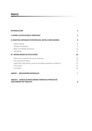 ÍNDICE
INTRODUCCIÓN	4
I. VISIÓN, JUSTIFICACIÓN Y PRINCIPIOS	 5
II. OBJETIVO, ENFOQUES ESTRATÉGICOS, METAS E INDICADORES	 8
Objetivo global	 8
Enfoques estratégicos	 9
Metas y estrategias indicativas	 12
Indicadores	27
III.  MODALIDADES DE APLICACIÓN	 28
Gobernanza, rendición de cuentas y alianzas	 28
Una coordinación eficaz	 30
Supervisión, seguimiento y examen de políticas basadas en evidencia	 33
Financiación	35
Conclusión	38
ANEXO I  INDICADORES MUNDIALES	 I
ANEXO II  MARCO DE INDICADORES TEMÁTICOS PROPUESTO
(DOCUMENTO DE TRABAJO)	 II
 