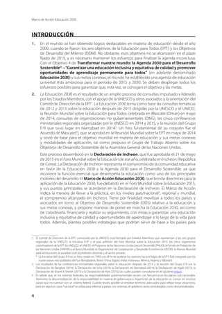 Marco de Acción Educación 2030
4
INTRODUCCIÓN
1.	 En el mundo se han obtenido logros destacables en materia de educación desde el año
2000, cuando se fijaron los seis objetivos de la Educación para Todos (EPT) y los Objetivos
de Desarrollo del Milenio (ODM). No obstante, esos objetivos no se alcanzaron en el plazo
fijado de 2015, y es necesario mantener los esfuerzos para finalizar la agenda inconclusa.
Con el Objetivo 4 de Transformar nuestro mundo: la Agenda 2030 para el Desarrollo
Sostenible[i]
–“Garantizar una educación inclusiva y equitativa de calidad y promover
oportunidades de aprendizaje permanente para todos” (en adelante denominado
Educación 2030) y sus metas conexas, el mundo ha establecido una agenda de educación
universal más ambiciosa para el periodo de 2015 a 2030. Se deben desplegar todos los
esfuerzos posibles para garantizar que, esta vez, se consigan el objetivo y las metas.
2.	 La Educación 2030 es el resultado de un amplio proceso de consultas impulsado y liderado
por los Estados Miembros, con el apoyo de la UNESCO y otros asociados y la orientación del
Comité de Dirección de la EPT1
. La Educación 2030 toma como base las consultas temáticas
de 2012 y 2013 sobre la educación después de 2015 dirigidas por la UNESCO y el UNICEF,
la Reunión Mundial sobre la Educación para Todos celebrada en Mascate (Omán) en mayo
de 2014, consultas de organizaciones no gubernamentales (ONG), las cinco conferencias
ministeriales regionales organizadas por la UNESCO en 2014 y 2015, y la reunión del Grupo
E-9 que tuvo lugar en Islamabad en 20142
. Un hito fundamental de su creación fue el
Acuerdo de Mascate[ii
], que se aprobó en la Reunión Mundial sobre la EPT en mayo de 2014
y sirvió de base para el objetivo mundial en materia de educación y sus metas conexas
y modalidades de aplicación, tal como propuso el Grupo de Trabajo Abierto sobre los
Objetivos de Desarrollo Sostenible de la Asamblea General de las Naciones Unidas.
Este proceso desembocó en la Declaración de Incheon, que fue aprobada el 21 de mayo
de 2015 en el Foro Mundial sobre la Educación de ese año, celebrado en Incheon (República
de Corea). La Declaración de Incheon representa el compromiso de la comunidad educativa
en favor de la Educación 2030 y la Agenda 2030 para el Desarrollo Sostenible, ya que
reconoce la función esencial que desempeña la educación como uno de los principales
motores del desarrollo. El Marco de Acción Educación 2030, que brinda directrices para la
aplicación de la Educación 2030, fue debatido en el Foro Mundial sobre la Educación 2015,
y sus puntos principales se acordaron en la Declaración de Incheon. El Marco de Acción
indica la manera de llevar a la práctica, en los niveles país/nacional3
, regional y mundial,
el compromiso alcanzado en Incheon. Tiene por finalidad movilizar a todos los países y
asociados en torno al Objetivo de Desarrollo Sostenible (ODS) relativo a la educación y
sus metas conexas, y propone maneras de poner en marcha la Educación 2030, así como
de coordinarla, financiarla y realizar su seguimiento, con miras a garantizar una educación
inclusiva y equitativa de calidad y oportunidades de aprendizaje a lo largo de la vida para
todos. Además, plantea posibles estrategias que podrían servir de base a los países para
1	 El Comité de Dirección de la EPT, convocado por la UNESCO, está formado por Estados Miembros que representan a los seis grupos
regionales de la UNESCO, la Iniciativa E-9* y el país anfitrión del Foro Mundial sobre la Educación 2015; los cinco organismos
coordinadores de la EPT (la UNESCO, el UNICEF, el Programa de las Naciones Unidas para el Desarrollo [PNUD], el Fondo de Población de
las Naciones Unidas [UNFPA] y el Banco Mundial); la Organización de Cooperación y Desarrollo Económicos (OCDE); la Alianza Mundial
para la Educación; la sociedad civil; la profesión docente; y el sector privado.
	 * La Iniciativa del Grupo E-9 es un foro creado en 1993 con el fin de acelerar los avances hacia el logro de la EPT. Está integrado por los
nueve países más poblados del Sur (Bangladesh, Brasil, China, Egipto, India, Indonesia, México, Nigeria y Pakistán).
2	 Los resultados de las conferencias ministeriales regionales sobre la educación después de 2015 y la reunión del Grupo E-9 son la
Declaración de Bangkok (2014), la Declaración de Lima (2014), la Declaración de Islamabad (2014), la Declaración de Kigali (2015), la
Declaración de Sharm El Sheikh (2015) y la Declaración de París (2015), las cuales pueden consultarse en el siguiente enlace.
3	 Es sabido que, en los sistemas federales, las responsabilidades gubernamentales recaen con frecuencia en los planos sub-nacionales.
Asimismo, la descentralización de la responsabilidad en materia de gobernanza e impartición de la educación es común en muchos
países que no cuentan con un sistema federal. Cuando resulta posible se emplean términos adecuados para reflejar estas situaciones,
pero en algunos casos“nacional”se utiliza para referirse a países con sistemas de gobierno tanto centralizados como descentralizados.
 