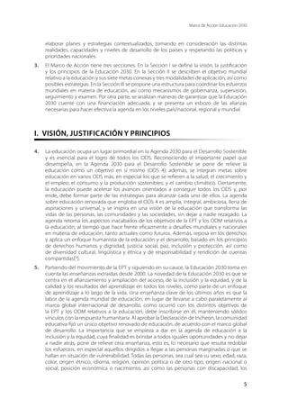 Marco de Acción Educación 2030
5
elaborar planes y estrategias contextualizados, tomando en consideración las distintas
realidades, capacidades y niveles de desarrollo de los países y respetando las políticas y
prioridades nacionales.
3.	 El Marco de Acción tiene tres secciones. En la Sección I se define la visión, la justificación
y los principios de la Educación 2030. En la Sección II se describen el objetivo mundial
relativo a la educación y sus siete metas conexas y tres modalidades de aplicación, así como
posibles estrategias. En la Sección III se propone una estructura para coordinar los esfuerzos
mundiales en materia de educación, así como mecanismos de gobernanza, supervisión,
seguimiento y examen. Por otra parte, se analizan maneras de garantizar que la Educación
2030 cuente con una financiación adecuada, y se presenta un esbozo de las alianzas
necesarias para hacer efectiva la agenda en los niveles país/nacional, regional y mundial.
I.  VISIÓN, JUSTIFICACIÓN Y PRINCIPIOS
4.	 La educación ocupa un lugar primordial en la Agenda 2030 para el Desarrollo Sostenible
y es esencial para el logro de todos los ODS. Reconociendo el importante papel que
desempeña, en la Agenda 2030 para el Desarrollo Sostenible se pone de relieve la
educación como un objetivo en sí mismo (ODS 4); además, se integran metas sobre
educación en varios ODS más, en especial los que se refieren a la salud; el crecimiento y
el empleo; el consumo y la producción sostenibles; y el cambio climático. Ciertamente,
la educación puede acelerar los avances orientados a conseguir todos los ODS y, por
ende, debe formar parte de las estrategias para alcanzar cada uno de ellos. La agenda
sobre educación renovada que engloba el ODS 4 es amplia, integral, ambiciosa, llena de
aspiraciones y universal, y se inspira en una visión de la educación que transforma las
vidas de las personas, las comunidades y las sociedades, sin dejar a nadie rezagado. La
agenda retoma los aspectos inacabados de los objetivos de la EPT y los ODM relativos a
la educación, al tiempo que hace frente eficazmente a desafíos mundiales y nacionales
en materia de educación, tanto actuales como futuros. Además, reposa en los derechos
y aplica un enfoque humanista de la educación y el desarrollo, basado en los principios
de derechos humanos y dignidad, justicia social, paz, inclusión y protección, así como
de diversidad cultural, lingüística y étnica y de responsabilidad y rendición de cuentas
compartidas[iii
].
5.	 Partiendo del movimiento de la EPT y siguiendo en su cauce, la Educación 2030 toma en
cuenta las enseñanzas extraídas desde 2000. La novedad de la Educación 2030 es que se
centra en el afianzamiento y ampliación del acceso, de la inclusión y la equidad, y de la
calidad y los resultados del aprendizaje en todos los niveles, como parte de un enfoque
de aprendizaje a lo largo de la vida. Una enseñanza clave de los últimos años es que la
labor de la agenda mundial de educación, en lugar de llevarse a cabo paralelamente al
marco global internacional de desarrollo, como ocurrió con los distintos objetivos de
la EPT y los ODM relativos a la educación, debe inscribirse en él, manteniendo sólidos
vínculos con la respuesta humanitaria. Al aprobar la Declaración de Incheon, la comunidad
educativa fijó un único objetivo renovado de educación, de acuerdo con el marco global
de desarrollo. La importancia que se empieza a dar en la agenda de educación a la
inclusión y la equidad, cuya finalidad es brindar a todos iguales oportunidades y no dejar
a nadie atrás, pone de relieve otra enseñanza, esto es, lo necesario que resulta redoblar
los esfuerzos, en especial aquellos dirigidos a llegar a las personas marginadas o que se
hallan en situación de vulnerabilidad. Todas las personas, sea cual sea su sexo, edad, raza,
color, origen étnico, idioma, religión, opinión política o de otro tipo, origen nacional o
social, posición económica o nacimiento, así como las personas con discapacidad, los
 
