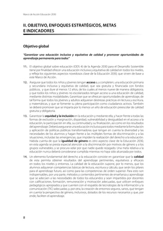 Marco de Acción Educación 2030
8
II. OBJETIVO, ENFOQUES ESTRATÉGICOS, METAS
E INDICADORES
Objetivo global
“Garantizar una educación inclusiva y equitativa de calidad y promover oportunidades de
aprendizaje permanente para todos”
11.	 El objetivo global sobre educación (ODS 4) de la Agenda 2030 para el Desarrollo Sostenible
tiene por finalidad ofrecer una educación inclusiva y equitativa de calidad en todos los niveles,
y refleja los siguientes aspectos novedosos clave de la Educación 2030, que sirven de base a
este Marco de Acción.
12.	 Asegurar que todos los niños y jóvenes tengan acceso a, y completen, una educación primaria
y secundaria inclusiva y equitativa de calidad, que sea gratuita y financiada con fondos
públicos, y que dure al menos 12 años, de los cuales al menos nueve de manera obligatoria;
y que todos los niños y jóvenes no escolarizados tengan acceso a una educación de calidad,
mediante distintas modalidades. Garantizar que se ofrezcan oportunidades de aprendizaje, de
tal forma que todos los jóvenes y adultos adquieran destrezas prácticas en lectura y escritura,
y matemáticas, y que se fomente su plena participación como ciudadanos activos. También
se deberá promover que se imparta por lo menos un año de educación preescolar de calidad
gratuita y obligatoria.
13.	 Garantizar la equidad y la inclusión en la educación y mediante ella, y hacer frente a todas las
formas de exclusión y marginación, disparidad, vulnerabilidad y desigualdad en el acceso a la
educación, la participación en ella, su continuidad y su finalización, así como en los resultados
delaprendizaje.Deberáasegurarseunaeducacióninclusivaparatodosmediantelaformulación
y aplicación de políticas públicas transformadoras que tengan en cuenta la diversidad y las
necesidades de los alumnos y hagan frente a las múltiples formas de discriminación y a las
situaciones, incluidas las emergencias, que impiden la realización del derecho a la educación.
Habida cuenta de que la igualdad de género es otro aspecto clave de la Educación 2030,
en esta agenda se presta especial atención a la discriminación por motivos de género y a los
grupos vulnerables, y se procura velar por que nadie quede rezagado. Una meta relativa a la
educación nunca deberá considerarse cumplida mientras no haya sido alcanzada por todos.
14.	 Un elemento fundamental del derecho a la educación consiste en garantizar que la calidad
de esta permita obtener resultados del aprendizaje pertinentes, equitativos y eficaces
en todos los niveles y entornos. La calidad de la educación supone, por lo menos, que los
alumnos adquieran competencias básicas de lectura, escritura y cálculo, que serán los pilares
para el aprendizaje futuro, así como para las competencias de orden superior. Para esto son
indispensables, por una parte, métodos y contenidos pertinentes de enseñanza y aprendizaje
que se adecúen a las necesidades de todos los educandos y sean impartidos por docentes
con calificaciones, formación, remuneración y motivación adecuadas, que utilicen enfoques
pedagógicos apropiados y que cuenten con el respaldo de tecnologías de la información y la
comunicación (TIC) adecuadas; y, por otra, la creación de entornos seguros, sanos, que tengan
en cuenta la perspectiva de género, inclusivos, dotados de los recursos necesarios y que, por
ende, faciliten el aprendizaje.
 