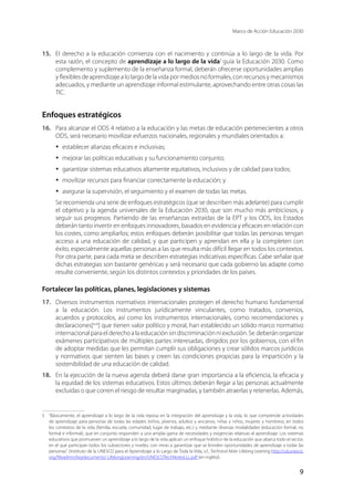 Marco de Acción Educación 2030
9
15.	 El derecho a la educación comienza con el nacimiento y continúa a lo largo de la vida. Por
esta razón, el concepto de aprendizaje a lo largo de la vida5
guía la Educación 2030. Como
complemento y suplemento de la enseñanza formal, deberán ofrecerse oportunidades amplias
y flexibles de aprendizaje a lo largo de la vida por medios no formales, con recursos y mecanismos
adecuados, y mediante un aprendizaje informal estimulante, aprovechando entre otras cosas las
TIC.
Enfoques estratégicos
16.	 Para alcanzar el ODS 4 relativo a la educación y las metas de educación pertenecientes a otros
ODS, será necesario movilizar esfuerzos nacionales, regionales y mundiales orientados a:
·	 establecer alianzas eficaces e inclusivas;
·	 mejorar las políticas educativas y su funcionamiento conjunto;
·	 garantizar sistemas educativos altamente equitativos, inclusivos y de calidad para todos;
·	 movilizar recursos para financiar correctamente la educación; y
·	 asegurar la supervisión, el seguimiento y el examen de todas las metas.
Se recomienda una serie de enfoques estratégicos (que se describen más adelante) para cumplir
el objetivo y la agenda universales de la Educación 2030, que son mucho más ambiciosos, y
seguir sus progresos. Partiendo de las enseñanzas extraídas de la EPT y los ODS, los Estados
deberán tanto invertir en enfoques innovadores, basados en evidencia y eficaces en relación con
los costes, como ampliarlos; estos enfoques deberán posibilitar que todas las personas tengan
acceso a una educación de calidad, y que participen y aprendan en ella y la completen con
éxito, especialmente aquellas personas a las que resulta más difícil llegar en todos los contextos.
Por otra parte, para cada meta se describen estrategias indicativas específicas. Cabe señalar que
dichas estrategias son bastante genéricas y será necesario que cada gobierno las adapte como
resulte conveniente, según los distintos contextos y prioridades de los países.
Fortalecer las políticas, planes, legislaciones y sistemas
17.	 Diversos instrumentos normativos internacionales protegen el derecho humano fundamental
a la educación. Los instrumentos jurídicamente vinculantes, como tratados, convenios,
acuerdos y protocolos, así como los instrumentos internacionales, como recomendaciones y
declaraciones[xvii
] que tienen valor político y moral, han establecido un sólido marco normativo
internacionalparaelderechoalaeducaciónsindiscriminaciónniexclusión.Se deberánorganizar
exámenes participativos de múltiples partes interesadas, dirigidos por los gobiernos, con el fin
de adoptar medidas que les permitan cumplir sus obligaciones y crear sólidos marcos jurídicos
y normativos que sienten las bases y creen las condiciones propicias para la impartición y la
sostenibilidad de una educación de calidad.
18.	 En la ejecución de la nueva agenda deberá darse gran importancia a la eficiencia, la eficacia y
la equidad de los sistemas educativos. Estos últimos deberán llegar a las personas actualmente
excluidas o que corren el riesgo de resultar marginadas, y también atraerlas y retenerlas. Además,
5	 “Básicamente, el aprendizaje a lo largo de la vida reposa en la integración del aprendizaje y la vida, lo que comprende actividades
de aprendizaje para personas de todas las edades (niños, jóvenes, adultos y ancianos, niñas y niños, mujeres y hombres), en todos
los contextos de la vida (familia, escuela, comunidad, lugar de trabajo, etc.) y mediante diversas modalidades (educación formal, no
formal e informal), que en conjunto responden a una amplia gama de necesidades y exigencias relativas al aprendizaje. Los sistemas
educativos que promueven un aprendizaje a lo largo de la vida aplican un enfoque holístico de la educación que abarca todo el sector,
en el que participan todos los subsectores y niveles, con miras a garantizar que se brinden oportunidades de aprendizaje a todas las
personas”. (Instituto de la UNESCO para el Aprendizaje a lo Largo de Toda la Vida, s.f., Technical Note: Lifelong Learning http://uil.unesco.
org/fileadmin/keydocuments/ LifelongLearning/en/UNESCOTechNotesLLL.pdf (en inglés)).
 