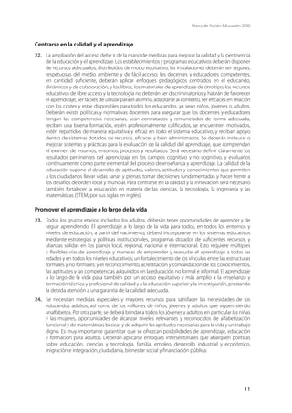 Marco de Acción Educación 2030
11
Centrarse en la calidad y el aprendizaje
22.	 La ampliación del acceso debe ir de la mano de medidas para mejorar la calidad y la pertinencia
de la educación y el aprendizaje. Los establecimientos y programas educativos deberán disponer
de recursos adecuados, distribuidos de modo equitativo; las instalaciones deberán ser seguras,
respetuosas del medio ambiente y de fácil acceso; los docentes y educadores competentes,
en cantidad suficiente, deberán aplicar enfoques pedagógicos centrados en el educando,
dinámicos y de colaboración; y los libros, los materiales de aprendizaje de otro tipo, los recursos
educativos de libre acceso y la tecnología no deberán ser discriminatorios y habrán de favorecer
el aprendizaje, ser fáciles de utilizar para el alumno, adaptarse al contexto, ser eficaces en relación
con los costes y estar disponibles para todos los educandos, ya sean niños, jóvenes o adultos.
Deberán existir políticas y normativas docentes para asegurar que los docentes y educadores
tengan las competencias necesarias, sean contratados y remunerados de forma adecuada,
reciban una buena formación, estén profesionalmente calificados, se encuentren motivados,
estén repartidos de manera equitativa y eficaz en todo el sistema educativo, y reciban apoyo
dentro de sistemas dotados de recursos, eficaces y bien administrados. Se deberán instaurar o
mejorar sistemas y prácticas para la evaluación de la calidad del aprendizaje, que comprendan
el examen de insumos, entornos, procesos y resultados. Será necesario definir claramente los
resultados pertinentes del aprendizaje en los campos cognitivo y no cognitivo, y evaluarlos
continuamente como parte elemental del proceso de enseñanza y aprendizaje. La calidad de la
educación supone el desarrollo de aptitudes, valores, actitudes y conocimientos que permiten
a los ciudadanos llevar vidas sanas y plenas, tomar decisiones fundamentadas y hacer frente a
los desafíos de orden local y mundial. Para centrarse en la calidad y la innovación será necesario
también fortalecer la educación en materia de las ciencias, la tecnología, la ingeniería y las
matemáticas (STEM, por sus siglas en inglés).
Promover el aprendizaje a lo largo de la vida
23.	 Todos los grupos etarios, incluidos los adultos, deberán tener oportunidades de aprender y de
seguir aprendiendo. El aprendizaje a lo largo de la vida para todos, en todos los entornos y
niveles de educación, a partir del nacimiento, deberá incorporarse en los sistemas educativos
mediante estrategias y políticas institucionales, programas dotados de suficientes recursos, y
alianzas sólidas en los planos local, regional, nacional e internacional. Esto requiere múltiples
y flexibles vías de aprendizaje y maneras de emprender y reanudar el aprendizaje a todas las
edades y en todos los niveles educativos; un fortalecimiento de los vínculos entre las estructuras
formales y no formales; y el reconocimiento, acreditación y convalidación de los conocimientos,
las aptitudes y las competencias adquiridos en la educación no formal e informal. El aprendizaje
a lo largo de la vida pasa también por un acceso equitativo y más amplio a la enseñanza y
formación técnica y profesional de calidad y a la educación superior y la investigación, prestando
la debida atención a una garantía de la calidad adecuada.
24.	 Se necesitan medidas especiales y mayores recursos para satisfacer las necesidades de los
educandos adultos, así como de los millones de niños, jóvenes y adultos que siguen siendo
analfabetos. Por otra parte, se deberá brindar a todos los jóvenes y adultos, en particular las niñas
y las mujeres, oportunidades de alcanzar niveles relevantes y reconocidos de alfabetización
funcional y de matemáticas básicas y de adquirir las aptitudes necesarias para la vida y un trabajo
digno. Es muy importante garantizar que se ofrezcan posibilidades de aprendizaje, educación
y formación para adultos. Deberán aplicarse enfoques intersectoriales que abarquen políticas
sobre educación, ciencias y tecnología, familia, empleo, desarrollo industrial y económico,
migración e integración, ciudadanía, bienestar social y financiación pública.
 