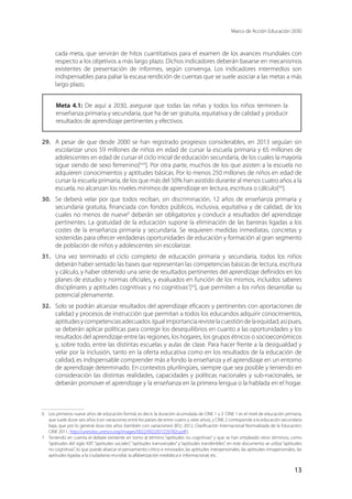 Marco de Acción Educación 2030
13
cada meta, que servirán de hitos cuantitativos para el examen de los avances mundiales con
respecto a los objetivos a más largo plazo. Dichos indicadores deberán basarse en mecanismos
existentes de presentación de informes, según convenga. Los indicadores intermedios son
indispensables para paliar la escasa rendición de cuentas que se suele asociar a las metas a más
largo plazo.
Meta 4.1: De aquí a 2030, asegurar que todas las niñas y todos los niños terminen la
enseñanza primaria y secundaria, que ha de ser gratuita, equitativa y de calidad y producir
resultados de aprendizaje pertinentes y efectivos.
29.	 A pesar de que desde 2000 se han registrado progresos considerables, en 2013 seguían sin
escolarizar unos 59 millones de niños en edad de cursar la escuela primaria y 65 millones de
adolescentes en edad de cursar el ciclo inicial de educación secundaria, de los cuales la mayoría
sigue siendo de sexo femenino[xviii
]. Por otra parte, muchos de los que asisten a la escuela no
adquieren conocimientos y aptitudes básicas. Por lo menos 250 millones de niños en edad de
cursar la escuela primaria, de los que más del 50% han asistido durante al menos cuatro años a la
escuela, no alcanzan los niveles mínimos de aprendizaje en lectura, escritura o cálculo[xix
].
30.	 Se deberá velar por que todos reciban, sin discriminación, 12 años de enseñanza primaria y
secundaria gratuita, financiada con fondos públicos, inclusiva, equitativa y de calidad, de los
cuales no menos de nueve6
deberán ser obligatorios y conducir a resultados del aprendizaje
pertinentes. La gratuidad de la educación supone la eliminación de las barreras ligadas a los
costes de la enseñanza primaria y secundaria. Se requieren medidas inmediatas, concretas y
sostenidas para ofrecer verdaderas oportunidades de educación y formación al gran segmento
de población de niños y adolescentes sin escolarizar.
31.	 Una vez terminado el ciclo completo de educación primaria y secundaria, todos los niños
deberán haber sentado las bases que representan las competencias básicas de lectura, escritura
y cálculo, y haber obtenido una serie de resultados pertinentes del aprendizaje definidos en los
planes de estudio y normas oficiales, y evaluados en función de los mismos, incluidos saberes
disciplinares y aptitudes cognitivas y no cognitivas7
[xx
], que permiten a los niños desarrollar su
potencial plenamente.
32.	 Solo se podrán alcanzar resultados del aprendizaje eficaces y pertinentes con aportaciones de
calidad y procesos de instrucción que permitan a todos los educandos adquirir conocimientos,
aptitudesycompetenciasadecuados.Igualimportanciarevistelacuestióndelaequidad;asípues,
se deberán aplicar políticas para corregir los desequilibrios en cuanto a las oportunidades y los
resultados del aprendizaje entre las regiones, los hogares, los grupos étnicos o socioeconómicos
y, sobre todo, entre las distintas escuelas y aulas de clase. Para hacer frente a la desigualdad y
velar por la inclusión, tanto en la oferta educativa como en los resultados de la educación de
calidad, es indispensable comprender más a fondo la enseñanza y el aprendizaje en un entorno
de aprendizaje determinado. En contextos plurilingües, siempre que sea posible y teniendo en
consideración las distintas realidades, capacidades y políticas nacionales y sub-nacionales, se
deberán promover el aprendizaje y la enseñanza en la primera lengua o la hablada en el hogar.
6	 Los primeros nueve años de educación formal, es decir, la duración acumulada de CINE 1 y 2: CINE 1 es el nivel de educación primaria,
que suele durar seis años (con variaciones entre los países de entre cuatro y siete años), y CINE 2 corresponde a la educación secundaria
baja, que por lo general dura tres años (también con variaciones) (IEU, 2012, Clasificación Internacional Normalizada de la Educación:
CINE 2011, http://unesdoc.unesco.org/images/0022/002207/220782s.pdf).
7	 Teniendo en cuenta el debate existente en torno al término “aptitudes no cognitivas” y que se han empleado otros términos, como
“aptitudes del siglo XXI”, “aptitudes sociales”, “aptitudes transversales” y “aptitudes transferibles”, en este documento se utiliza “aptitudes
no cognitivas”, lo que puede abarcar el pensamiento crítico e innovador, las aptitudes interpersonales, las aptitudes intrapersonales, las
aptitudes ligadas a la ciudadanía mundial, la alfabetización mediática e informacional, etc.
 