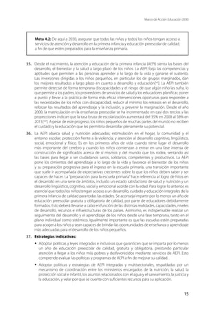 Marco de Acción Educación 2030
15
Meta 4.2: De aquí a 2030, asegurar que todas las niñas y todos los niños tengan acceso a
servicios de atención y desarrollo en la primera infancia y educación preescolar de calidad,
a fin de que estén preparados para la enseñanza primaria.
35.	 Desde el nacimiento, la atención y educación de la primera infancia (AEPI) sienta las bases del
desarrollo, el bienestar y la salud a largo plazo de los niños. La AEPI forja las competencias y
aptitudes que permiten a las personas aprender a lo largo de la vida y ganarse el sustento.
Las inversiones dirigidas a los niños pequeños, en particular los de grupos marginados, dan
los mejores resultados a largo plazo en cuanto a desarrollo y educación[xxi
]. La AEPI también
permite detectar de forma temprana discapacidades y el riesgo de que algún niño las sufra, lo
que permite a los padres, los proveedores de servicios de salud y los educadores planificar, poner
a punto y llevar a la práctica de forma más eficaz intervenciones oportunas para responder a
las necesidades de los niños con discapacidad, reducir al mínimo los retrasos en el desarrollo,
reforzar los resultados del aprendizaje y la inclusión, y prevenir la marginación. Desde el año
2000, la matriculación en la enseñanza preescolar se ha incrementado en casi dos tercios y las
proyecciones indican que la tasa bruta de escolarización aumentará del 35% en 2000 al 58% en
2015[xxii
]. A pesar de este progreso, los niños pequeños de muchas partes del mundo no reciben
el cuidado y la educación que les permitiría desarrollar plenamente su potencial.
36.	 La AEPI abarca salud y nutrición adecuadas; estimulación en el hogar, la comunidad y el
entorno escolar; protección frente a la violencia; y atención al desarrollo cognitivo, lingüístico,
social, emocional y físico. Es en los primeros años de vida cuando tiene lugar el desarrollo
más importante del cerebro y cuando los niños comienzan a entrar en una fase intensa de
construcción de significados acerca de sí mismos y del mundo que los rodea, sentando así
las bases para llegar a ser ciudadanos sanos, solidarios, competentes y productivos. La AEPI
pone los cimientos del aprendizaje a lo largo de la vida y favorece el bienestar de los niños
y su preparación progresiva para el ingreso en la escuela primaria, una transición importante
que suele ir acompañada de expectativas crecientes sobre lo que los niños deben saber y ser
capaces de hacer. La “preparación para la escuela primaria” hace referencia al logro de hitos en
el desarrollo en una serie de ámbitos, incluido un estado satisfactorio de salud y nutrición y un
desarrollo lingüístico, cognitivo, social y emocional acorde con la edad. Para lograr lo anterior, es
esencial que todos los niños tengan acceso a un desarrollo, cuidado y educación integrales de la
primera infancia de calidad para todas las edades. Se aconseja impartir por lo menos un año de
educación preescolar gratuita y obligatoria de calidad, por parte de educadores debidamente
formados. Esto deberá llevarse a cabo en función de las distintas realidades, capacidades, niveles
de desarrollo, recursos e infraestructuras de los países. Asimismo, es indispensable realizar un
seguimiento del desarrollo y el aprendizaje de los niños desde una fase temprana, tanto en el
plano individual como sistémico. Igualmente importante es que las escuelas estén preparadas
para acoger a los niños y sean capaces de brindar las oportunidades de enseñanza y aprendizaje
más adecuadas para el desarrollo de los niños pequeños.
37.	 Estrategias indicativas:
·	 Adoptar políticas y leyes integradas e inclusivas que garanticen que se imparta por lo menos
un año de educación preescolar de calidad, gratuita y obligatoria, prestando particular
atención a llegar a los niños más pobres y desfavorecidos mediante servicios de AEPI. Esto
comprende evaluar las políticas y programas de AEPI a fin de mejorar su calidad.
·	 Adoptar políticas y estrategias de AEPI integradas y multisectoriales, respaldadas por un
mecanismo de coordinación entre los ministerios encargados de la nutrición, la salud, la
protección social e infantil, los asuntos relacionados con el agua y el saneamiento, la justicia y
la educación, y velar por que se cuente con suficientes recursos para su aplicación.
 