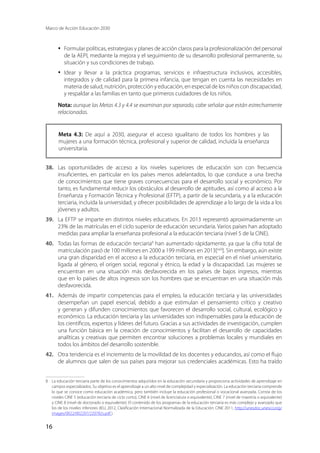 Marco de Acción Educación 2030
16
·	 Formular políticas, estrategias y planes de acción claros para la profesionalización del personal
de la AEPI, mediante la mejora y el seguimiento de su desarrollo profesional permanente, su
situación y sus condiciones de trabajo.
·	 Idear y llevar a la práctica programas, servicios e infraestructura inclusivos, accesibles,
integrados y de calidad para la primera infancia, que tengan en cuenta las necesidades en
materia de salud, nutrición, protección y educación, en especial de los niños con discapacidad,
y respaldar a las familias en tanto que primeros cuidadores de los niños.
Nota: aunque las Metas 4.3 y 4.4 se examinan por separado, cabe señalar que están estrechamente
relacionadas.
Meta 4.3: De aquí a 2030, asegurar el acceso igualitario de todos los hombres y las
mujeres a una formación técnica, profesional y superior de calidad, incluida la enseñanza
universitaria.
38.	 Las oportunidades de acceso a los niveles superiores de educación son con frecuencia
insuficientes, en particular en los países menos adelantados, lo que conduce a una brecha
de conocimientos que tiene graves consecuencias para el desarrollo social y económico. Por
tanto, es fundamental reducir los obstáculos al desarrollo de aptitudes, así como al acceso a la
Enseñanza y Formación Técnica y Profesional (EFTP), a partir de la secundaria, y a la educación
terciaria, incluida la universidad, y ofrecer posibilidades de aprendizaje a lo largo de la vida a los
jóvenes y adultos.
39.	 La EFTP se imparte en distintos niveles educativos. En 2013 representó aproximadamente un
23% de las matrículas en el ciclo superior de educación secundaria. Varios países han adoptado
medidas para ampliar la enseñanza profesional a la educación terciaria (nivel 5 de la CINE).
40.	 Todas las formas de educación terciaria8
han aumentado rápidamente, ya que la cifra total de
matriculación pasó de 100 millones en 2000 a 199 millones en 2013[xxiii
]. Sin embargo, aún existe
una gran disparidad en el acceso a la educación terciaria, en especial en el nivel universitario,
ligada al género, el origen social, regional y étnico, la edad y la discapacidad. Las mujeres se
encuentran en una situación más desfavorecida en los países de bajos ingresos, mientras
que en lo países de altos ingresos son los hombres que se encuentran en una situación más
desfavorecida.
41.	 Además de impartir competencias para el empleo, la educación terciaria y las universidades
desempeñan un papel esencial, debido a que estimulan el pensamiento crítico y creativo
y generan y difunden conocimientos que favorecen el desarrollo social, cultural, ecológico y
económico. La educación terciaria y las universidades son indispensables para la educación de
los científicos, expertos y líderes del futuro. Gracias a sus actividades de investigación, cumplen
una función básica en la creación de conocimientos y facilitan el desarrollo de capacidades
analíticas y creativas que permiten encontrar soluciones a problemas locales y mundiales en
todos los ámbitos del desarrollo sostenible.
42.	 Otra tendencia es el incremento de la movilidad de los docentes y educandos, así como el flujo
de alumnos que salen de sus países para mejorar sus credenciales académicas. Esto ha traído
8	 La educación terciaria parte de los conocimientos adquiridos en la educación secundaria y proporciona actividades de aprendizaje en
campos especializados. Su objetivo es el aprendizaje a un alto nivel de complejidad y especialización. La educación terciaria comprende
lo que se conoce como educación académica, pero también incluye la educación profesional o vocacional avanzada. Consta de los
niveles CINE 5 (educación terciaria de ciclo corto), CINE 6 (nivel de licenciatura o equivalente), CINE 7 (nivel de maestría o equivalente)
y CINE 8 (nivel de doctorado o equivalente). El contenido de los programas de la educación terciaria es más complejo y avanzado que
los de los niveles inferiores (IEU, 2012, Clasificación Internacional Normalizada de la Educación: CINE 2011, http://unesdoc.unesco.org/
images/0022/002207/220782s.pdf ).
 