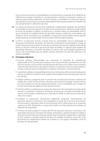 Marco de Acción Educación 2030
17
como consecuencia que la comparabilidad, el reconocimiento y la garantía de la calidad de las
calificaciones se hayan convertido en una preocupación creciente, en particular en países con
sistemas administrativos deficientes. Al mismo tiempo, la movilidad en la educación terciaria,
que representa una ventaja y una oportunidad, deberá reforzarse para ampliar las competencias
y la competitividad mundial de los alumnos.
43.	 Un sistema de educación terciaria bien establecido y debidamente regulado, que aproveche
la tecnología, los recursos educativos de libre acceso y la educación a distancia, puede mejorar
el acceso, la equidad, la calidad y la pertinencia, y también reducir las disparidades entre lo
que se enseña en los establecimientos de educación terciaria, incluidas las universidades, y las
exigencias de las economías y las sociedades. La educación terciaria deberá hacerse gratuita
progresivamente, de conformidad con los acuerdos internacionales existentes.
44.	 La EFTP y la educación terciaria, incluidas tanto las universidades como el aprendizaje, la
educación y la formación de adultos, son elementos importantes del aprendizaje a lo largo de
la vida. Para promover este último es necesario un enfoque sectorial que englobe el aprendizaje
formal, no formal e informal de personas de todas las edades, en especial oportunidades de
aprendizaje, educación y formación de adultos. Es preciso crear oportunidades equitativas de
acceso a las universidades para los adultos mayores, prestando una atención particular a los
grupos vulnerables.
45.	 Estrategias indicativas:
·	 Formular políticas intersectoriales que promuevan el desarrollo de competencias
profesionales, la EFTP y la educación terciaria y creen nexos entre ellas, y fortalecer los vínculos
entre las ciencias y la formulación de políticas para adecuarse a los cambios en los contextos
manteniendo la pertinencia; crear alianzas eficaces, en particular entre los sectores público y
privado, y velar por que los empleadores y sindicatos contribuyan a hacerlas efectivas.
·	 Garantizarlacalidad,lacomparabilidadyelreconocimientodelascalificacionesdelaeducación
terciaria, y facilitar las transferencias de créditos entre establecimientos de educación terciaria
reconocidos.
·	 Elaborar políticas y programas para el suministro de una educación terciaria a distancia de
calidad, que cuente con financiación suficiente y aproveche la tecnología, incluido Internet,
los cursos abiertos en línea de amplia participación y otras modalidades que cumplan las
normas reconocidas de calidad, a fin de mejorar el acceso.
·	 Formular políticas y programas que pongan de relieve la función investigativa en la educación
terciaria y universitaria, mediante la asimilación temprana de conceptos del ámbito de las
ciencias, la tecnología, la ingeniería y las matemáticas (STEM), en particular por parte de las
niñas y las mujeres.
·	 Fortalecer la cooperación internacional elaborando programas transfronterizos de
educación terciaria y universitaria y de investigación, en particular en el marco de convenios
internacionales y regionales sobre el reconocimiento de las calificaciones de la enseñanza
superior, con el fin de fomentar un acceso más amplio, una mejor garantía de la calidad y el
desarrollo de capacidades.
·	 Promover las oportunidades en materia de EFTP, de educación terciaria y universitaria, y de
aprendizaje, educación y formación de adultos, para jóvenes y adultos de todas las edades y
orígenes socioculturales, de modo que puedan seguir mejorando y adaptando sus aptitudes;
en este contexto se prestará especial atención a la igualdad de género, entre otras cosas
eliminando los impedimentos basados en el género, y a los grupos vulnerables, como las
personas con discapacidad.
 