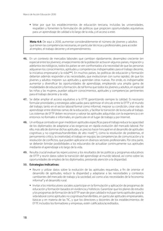 Marco de Acción Educación 2030
18
·	 Velar por que los establecimientos de educación terciaria, incluidas las universidades,
respalden y fomenten la formulación de políticas que propicien oportunidades equitativas
para un aprendizaje de calidad a lo largo de la vida, y el acceso a este.
Meta 4.4: De aquí a 2030, aumentar considerablemente el número de jóvenes y adultos
que tienen las competencias necesarias, en particular técnicas y profesionales, para acceder
al empleo, el trabajo decente y el emprendimiento.
46.	 En un contexto de mercados laborales que cambian rápidamente, desempleo creciente (en
especial entre los jóvenes), envejecimiento de la población activa en algunos países, migración y
adelantos tecnológicos, todos los países se ven confrontados a la necesidad de que las personas
adquieran los conocimientos, aptitudes y competencias indispensables para el trabajo decente,
la iniciativa empresarial y la vida[xxiv
]. En muchos países, las políticas de educación y formación
deberían además responder a las necesidades, que evolucionan con suma rapidez, de que los
jóvenes y adultos mejoren sus aptitudes y aprendan otras nuevas. Por ende, es indispensable
aumentar y diversificar las oportunidades de aprendizaje, empleando una amplia gama de
modalidades de educación y formación, de tal forma que todos los jóvenes y adultos, en especial
las niñas y las mujeres, puedan adquirir conocimientos, aptitudes y competencias pertinentes
para el trabajo decente y la vida.
47.	 Se debe ampliar el acceso equitativo a la EFTP, garantizando siempre la calidad. Es necesario
formular prioridades y estrategias adecuadas para optimizar el vínculo entre la EFTP y el mundo
del trabajo, tanto en el sector laboral formal como informal, mejorar su condición, crear vías de
aprendizaje entre distintas ramas de la educación, y facilitar la transición de la escuela al trabajo.
Los sistemas de EFTP deben reconocer y valorar las aptitudes adquiridas con la experiencia o en
entornos no formales e informales, en particular en el lugar de trabajo y por Internet.
48.	 Unenfoquecentradoengranmedidaenaptitudesespecíficasparaeltrabajoreducelacapacidad
de los diplomados de adaptarse a las exigencias en rápida evolución del mercado laboral. Por
ello, más allá de dominar dichas aptitudes, es preciso hacer hincapié en el desarrollo de aptitudes
cognitivas y no cognitivas/transferibles de alto nivel[xxv
], como la resolución de problemas, el
pensamiento crítico, la creatividad, el trabajo en equipo, las competencias de comunicación y la
resolución de conflictos, que pueden aplicarse en diversos sectores profesionales. Por otra parte,
se deberán brindar posibilidades a los educandos de actualizar continuamente sus aptitudes
mediante el aprendizaje a lo largo de la vida.
49.	 Resulta crucial evaluar las repercusiones y los resultados de las políticas y programas educativos
de EFTP y reunir datos sobre la transición del aprendizaje al mundo laboral, así como sobre las
oportunidades de empleo de los diplomados, prestando atención a la disparidad.
50.	 Estrategias indicativas:
·	 Reunir y utilizar datos sobre la evolución de las aptitudes requeridas, a fin de orientar el
desarrollo de aptitudes, reducir la disparidad y adaptarse a las necesidades y contextos
cambiantes del mercado de trabajo y la sociedad, así como a las necesidades de la“economía
informal”y el desarrollo rural.
·	 Invitar a los interlocutores sociales a participar en la formulación y aplicación de programas de
educación y formación basados en evidencia y holísticos. Garantizar que los planes de estudio
y los programas de formación de la EFTP sean de gran calidad e incluyan tanto aptitudes para la
vida laboral como aptitudes no cognitivas/transferibles, en particular aptitudes empresariales,
básicas y en materia de las TIC, y que los directores y docentes de los establecimientos de
EFTP, incluidos los formadores y empresas, estén calificados/acreditados.
 