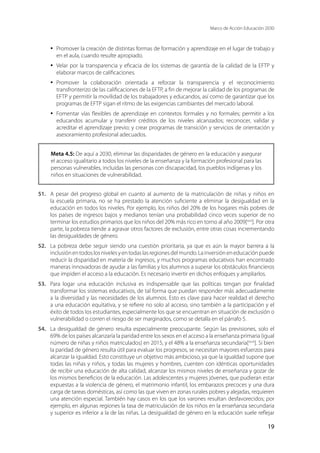 Marco de Acción Educación 2030
19
·	 Promover la creación de distintas formas de formación y aprendizaje en el lugar de trabajo y
en el aula, cuando resulte apropiado.
·	 Velar por la transparencia y eficacia de los sistemas de garantía de la calidad de la EFTP y
elaborar marcos de calificaciones.
·	 Promover la colaboración orientada a reforzar la transparencia y el reconocimiento
transfronterizo de las calificaciones de la EFTP, a fin de mejorar la calidad de los programas de
EFTP y permitir la movilidad de los trabajadores y educandos, así como de garantizar que los
programas de EFTP sigan el ritmo de las exigencias cambiantes del mercado laboral.
·	 Fomentar vías flexibles de aprendizaje en contextos formales y no formales; permitir a los
educandos acumular y transferir créditos de los niveles alcanzados; reconocer, validar y
acreditar el aprendizaje previo; y crear programas de transición y servicios de orientación y
asesoramiento profesional adecuados.
Meta 4.5: De aquí a 2030, eliminar las disparidades de género en la educación y asegurar
el acceso igualitario a todos los niveles de la enseñanza y la formación profesional para las
personas vulnerables, incluidas las personas con discapacidad, los pueblos indígenas y los
niños en situaciones de vulnerabilidad.
51.	 A pesar del progreso global en cuanto al aumento de la matriculación de niñas y niños en
la escuela primaria, no se ha prestado la atención suficiente a eliminar la desigualdad en la
educación en todos los niveles. Por ejemplo, los niños del 20% de los hogares más pobres de
los países de ingresos bajos y medianos tenían una probabilidad cinco veces superior de no
terminar los estudios primarios que los niños del 20% más rico en torno al año 2009[xxvi
]. Por otra
parte, la pobreza tiende a agravar otros factores de exclusión, entre otras cosas incrementando
las desigualdades de género.
52.	 La pobreza debe seguir siendo una cuestión prioritaria, ya que es aún la mayor barrera a la
inclusiónentodoslosnivelesyentodaslasregionesdelmundo.Lainversióneneducaciónpuede
reducir la disparidad en materia de ingresos, y muchos programas educativos han encontrado
maneras innovadoras de ayudar a las familias y los alumnos a superar los obstáculos financieros
que impiden el acceso a la educación. Es necesario invertir en dichos enfoques y ampliarlos.
53.	 Para logar una educación inclusiva es indispensable que las políticas tengan por finalidad
transformar los sistemas educativos, de tal forma que puedan responder más adecuadamente
a la diversidad y las necesidades de los alumnos. Esto es clave para hacer realidad el derecho
a una educación equitativa, y se refiere no solo al acceso, sino también a la participación y el
éxito de todos los estudiantes, especialmente los que se encuentran en situación de exclusión o
vulnerabilidad o corren el riesgo de ser marginados, como se detalla en el párrafo 5.
54.	 La desigualdad de género resulta especialmente preocupante. Según las previsiones, solo el
69% de los países alcanzaría la paridad entre los sexos en el acceso a la enseñanza primaria (igual
número de niñas y niños matriculados) en 2015, y el 48% a la enseñanza secundaria[xxvii
]. Si bien
la paridad de género resulta útil para evaluar los progresos, se necesitan mayores esfuerzos para
alcanzar la igualdad. Esto constituye un objetivo más ambicioso, ya que la igualdad supone que
todas las niñas y niños, y todas las mujeres y hombres, cuenten con idénticas oportunidades
de recibir una educación de alta calidad, alcanzar los mismos niveles de enseñanza y gozar de
los mismos beneficios de la educación. Las adolescentes y mujeres jóvenes, que pudieran estar
expuestas a la violencia de género, el matrimonio infantil, los embarazos precoces y una dura
carga de tareas domésticas, así como las que viven en zonas rurales pobres y alejadas, requieren
una atención especial. También hay casos en los que los varones resultan desfavorecidos; por
ejemplo, en algunas regiones la tasa de matriculación de los niños en la enseñanza secundaria
y superior es inferior a la de las niñas. La desigualdad de género en la educación suele reflejar
 