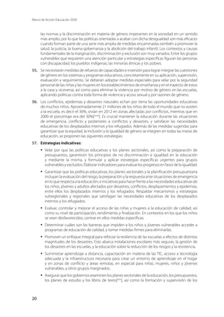 Marco de Acción Educación 2030
20
las normas y la discriminación en materia de género imperantes en la sociedad en un sentido
más amplio, por lo que las políticas orientadas a acabar con dicha desigualdad son más eficaces
cuando forman parte de una serie más amplia de medidas encaminadas también a promover la
salud, la justicia, la buena gobernanza y la abolición del trabajo infantil. Los contextos y causas
fundamentales de la marginación, discriminación y exclusión son muy variados. Entre los grupos
vulnerables que requieren una atención particular y estrategias específicas figuran las personas
con discapacidad, los pueblos indígenas, las minorías étnicas y los pobres.
55.	 Se necesitarán medidas de refuerzo de capacidades e inversión para lograr integrar las cuestiones
de género en los sistemas y programas educativos, concretamente en su aplicación, supervisión,
evaluación y seguimiento. Se deberán adoptar medidas especiales para velar por la seguridad
personal de las niñas y las mujeres en los establecimientos de enseñanza y en el trayecto de estos
a la casa y viceversa, así como para eliminar la violencia por motivo de género en las escuelas,
aplicando políticas contra toda forma de violencia y acoso sexual y por razones de género.
56.	 Los conflictos, epidemias y desastres naturales echan por tierra las oportunidades educativas
de muchos niños. Aproximadamente 21 millones de los niños de todo el mundo que no asisten
a la escuela, es decir el 36%, vivían en 2012 en zonas afectadas por conflictos, mientras que en
2000 el porcentaje era del 30%[xxviii
]. Es crucial mantener la educación durante las situaciones
de emergencia, conflicto y posteriores a conflictos y desastres, y satisfacer las necesidades
educativas de los desplazados internos y los refugiados. Además de las medidas sugeridas para
garantizar que la equidad, la inclusión y la igualdad de género se integren en todas las metas de
educación, se proponen las siguientes estrategias:
57.	 Estrategias indicativas:
·	 Velar por que las políticas educativas y los planes sectoriales, así como la preparación de
presupuestos, garanticen los principios de no discriminación e igualdad en la educación
y mediante la misma, y formular y aplicar estrategias específicas urgentes para grupos
vulnerables y excluidos. Elaborar indicadores para evaluar los progresos en favor de la igualdad.
·	 Garantizar que las políticas educativas, los planes sectoriales y la planificación presupuestaria
incluyan la evaluación del riesgo, la preparación y la respuesta ante situaciones de emergencia
enloquerespectaalaeducación,einiciativasparahacerfrentealasnecesidadeseducativasde
los niños, jóvenes y adultos afectados por desastres, conflictos, desplazamientos y epidemias,
entre ellos los desplazados internos y los refugiados. Respaldar mecanismos y estrategias
subregionales y regionales que satisfagan las necesidades educativas de los desplazados
internos y los refugiados.
·	 Evaluar, controlar y mejorar el acceso de las niñas y mujeres a la educación de calidad, así
como su nivel de participación, rendimiento y finalización. En contextos en los que los niños
se vean desfavorecidos, centrar en ellos medidas específicas.
·	 Determinar cuáles son las barreras que impiden a los niños y jóvenes vulnerables acceder a
programas de educación de calidad, y tomar medidas firmes para eliminarlas.
·	 Promover un enfoque integral para reforzar la resiliencia de las escuelas a efectos de distintas
magnitudes de los desastres. Esto abarca instalaciones escolares más seguras, la gestión de
los desastres en las escuelas, y la educación sobre la reducción de los riesgos y la resistencia.
·	 Suministrar aprendizaje a distancia, capacitación en materia de las TIC, acceso a tecnología
adecuada y la infraestructura necesaria para crear un entorno de aprendizaje en el hogar
y en zonas de conflicto y áreas remotas, en especial para niñas, mujeres, niños y jóvenes
vulnerables, y otros grupos marginados.
·	 Asegurar que los gobiernos examinen los planes sectoriales de la educación, los presupuestos,
los planes de estudio y los libros de texto[xxix
], así como la formación y supervisión de los
 