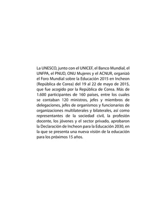 La UNESCO, junto con el UNICEF, el Banco Mundial, el
UNFPA, el PNUD, ONU Mujeres y el ACNUR, organizó
el Foro Mundial sobre la Educación 2015 en Incheon
(República de Corea) del 19 al 22 de mayo de 2015,
que fue acogido por la República de Corea. Más de
1.600 participantes de 160 países, entre los cuales
se contaban 120 ministros, jefes y miembros de
delegaciones, jefes de organismos y funcionarios de
organizaciones multilaterales y bilaterales, así como
representantes de la sociedad civil, la profesión
docente, los jóvenes y el sector privado, aprobaron
la Declaración de Incheon para la Educación 2030, en
la que se presenta una nueva visión de la educación
para los próximos 15 años.
 