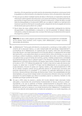 Marco de Acción Educación 2030
21
docentes, a fin de garantizar que estén exentos de estereotipos de género y promuevan tanto
la igualdad, la no discriminación y los derechos humanos, como una educación intercultural.
·	 Procurar que se utilicen múltiples fuentes de datos e información, en especial los sistemas de
información sobre la gestión de la educación, y encuestas domiciliarias y escolares pertinentes,
para facilitar el seguimiento de la exclusión social en la educación. La Base de datos mundial
sobre las desigualdades en la educación (WIDE, por sus siglas en inglés) es un ejemplo de la
manera en que dicha información se puede poner a disposición de los encargados de la toma
de decisiones para que la utilicen en su labor9
.
·	 Reunir datos de mejor calidad sobre los niños con discapacidad, catalogando las distintas
discapacidades e imposibilidades y evaluando su nivel de gravedad. Se deberán elaborar
indicadores y utilizar los datos para crear una base informativa que fundamente la formulación
de programas y políticas.
Meta 4.6: De aquí a 2030, asegurar que todos los jóvenes y una proporción considerable
de los adultos, tanto hombres como mujeres, estén alfabetizados y tengan nociones
elementales de aritmética.
58.	 La alfabetización10
forma parte del derecho a la educación y constituye un bien público. Es el
cimiento de la educación básica y un pilar indispensable del aprendizaje independiente[xxx
].
Los beneficios de la alfabetización, en especial para las mujeres, están bien documentados.
Entre ellos figuran una mayor participación en el mercado laboral, un aplazamiento de la edad
del matrimonio, y una mejora de la salud y la nutrición de los niños y las familias; a su vez, esto
contribuye a reducir la pobreza y ampliar las oportunidades de la vida. La aritmética básica es
una aptitud clave, ya que el manejo de números, cuentas, medidas, proporciones y cantidades
es fundamental para la vida en cualquier lugar[xxxi
]. No obstante, mejorar las competencias de
alfabetización y aritmética de los jóvenes y los adultos sigue siendo un desafío mundial. En todo
el mundo, en 2013, 757 millones de adultos (de 15 años y más), de los cuales dos tercios eran
mujeres, no sabían leer ni escribir[xxxii
]. El bajo nivel de alfabetización es una preocupación a
escala planetaria, inclusive en países con ingresos medios y altos. Aproximadamente el 20%
de los adultos europeos carecen de las aptitudes básicas en lectoescritura necesarias para
participar plenamente en la sociedad[xxxiii
]. Los adultos con aptitudes deficientes en lectura,
escritura y cálculo enfrentan desventajas de diversos tipos. Tienen más probabilidades de estar
desempleados, y los que tienen trabajo reciben remuneraciones inferiores. Se les hace más difícil
aprovechar las oportunidades que ofrece la sociedad y ejercer sus derechos. También es más
probable que tengan problemas de salud.
59.	 De aquí a 2030, todos los jóvenes y adultos del mundo deberán haber alcanzado niveles
adecuados y reconocidos de conocimientos fundamentales en lectura, escritura y cálculo11
,
equivalentes a los que se obtienen al finalizar satisfactoriamente la educación básica. Los
principios, estrategias y medidas relativos a esta meta se sustentan en el enfoque actual de la
alfabetización, que ya no reposa en una simple dicotomía entre “alfabetismo” y “analfabetismo”,
sino en una idea de continuidad entre los niveles de competencia. Los niveles requeridos, y la
9	 La base de datos se puede consultar en el siguiente enlace: www.education-inequalities.org.
10	La alfabetización se define como la capacidad de identificar, entender, interpretar, crear, comunicar y calcular, mediante el uso de
materiales escritos e impresos vinculados con distintos contextos. La alfabetización representa un continuo de aprendizaje que le
permite al individuo cumplir sus metas, desarrollar su potencial y conocimientos y participar activamente en actividades comunitarias y
sociales (UNESCO, 2005, Aspects of Literacy Assessment: Topics and issues from the UNESCO Expert Meeting, 10–12 June 2003, http://unesdoc.
unesco.org/images/0014/001401/140125eo.pdf (en inglés)).
11	 “Está alfabetizada funcionalmente toda persona que puede realizar todas las actividades en las que es necesaria la alfabetización para
propiciar un funcionamiento eficaz de su grupo o comunidad y permitirle seguir utilizando la lectura, la escritura y el cálculo con miras
a su desarrollo individual y el de la comunidad”(UNESCO, 2006, Informe de Seguimiento de la EPT en el Mundo 2006 – La alfabetización:
un factor vital, pág. 164, http://unesdoc.unesco.org/images/0014/001470/147000s.pdf).
 