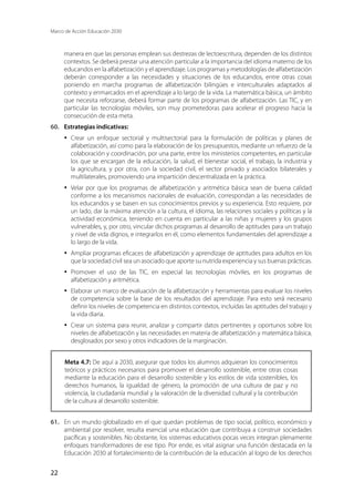 Marco de Acción Educación 2030
22
manera en que las personas emplean sus destrezas de lectoescritura, dependen de los distintos
contextos. Se deberá prestar una atención particular a la importancia del idioma materno de los
educandos en la alfabetización y el aprendizaje. Los programas y metodologías de alfabetización
deberán corresponder a las necesidades y situaciones de los educandos, entre otras cosas
poniendo en marcha programas de alfabetización bilingües e interculturales adaptados al
contexto y enmarcados en el aprendizaje a lo largo de la vida. La matemática básica, un ámbito
que necesita reforzarse, deberá formar parte de los programas de alfabetización. Las TIC, y en
particular las tecnologías móviles, son muy prometedoras para acelerar el progreso hacia la
consecución de esta meta.
60.	 Estrategias indicativas:
·	 Crear un enfoque sectorial y multisectorial para la formulación de políticas y planes de
alfabetización, así como para la elaboración de los presupuestos, mediante un refuerzo de la
colaboración y coordinación, por una parte, entre los ministerios competentes, en particular
los que se encargan de la educación, la salud, el bienestar social, el trabajo, la industria y
la agricultura, y por otra, con la sociedad civil, el sector privado y asociados bilaterales y
multilaterales, promoviendo una impartición descentralizada en la práctica.
·	 Velar por que los programas de alfabetización y aritmética básica sean de buena calidad
conforme a los mecanismos nacionales de evaluación, correspondan a las necesidades de
los educandos y se basen en sus conocimientos previos y su experiencia. Esto requiere, por
un lado, dar la máxima atención a la cultura, el idioma, las relaciones sociales y políticas y la
actividad económica, teniendo en cuenta en particular a las niñas y mujeres y los grupos
vulnerables, y, por otro, vincular dichos programas al desarrollo de aptitudes para un trabajo
y nivel de vida dignos, e integrarlos en él, como elementos fundamentales del aprendizaje a
lo largo de la vida.
·	 Ampliar programas eficaces de alfabetización y aprendizaje de aptitudes para adultos en los
que la sociedad civil sea un asociado que aporte su nutrida experiencia y sus buenas prácticas.
·	 Promover el uso de las TIC, en especial las tecnologías móviles, en los programas de
alfabetización y aritmética.
·	 Elaborar un marco de evaluación de la alfabetización y herramientas para evaluar los niveles
de competencia sobre la base de los resultados del aprendizaje. Para esto será necesario
definir los niveles de competencia en distintos contextos, incluidas las aptitudes del trabajo y
la vida diaria.
·	 Crear un sistema para reunir, analizar y compartir datos pertinentes y oportunos sobre los
niveles de alfabetización y las necesidades en materia de alfabetización y matemática básica,
desglosados por sexo y otros indicadores de la marginación.
Meta 4.7: De aquí a 2030, asegurar que todos los alumnos adquieran los conocimientos
teóricos y prácticos necesarios para promover el desarrollo sostenible, entre otras cosas
mediante la educación para el desarrollo sostenible y los estilos de vida sostenibles, los
derechos humanos, la igualdad de género, la promoción de una cultura de paz y no
violencia, la ciudadanía mundial y la valoración de la diversidad cultural y la contribución
de la cultura al desarrollo sostenible.
61.	 En un mundo globalizado en el que quedan problemas de tipo social, político, económico y
ambiental por resolver, resulta esencial una educación que contribuya a construir sociedades
pacíficas y sostenibles. No obstante, los sistemas educativos pocas veces integran plenamente
enfoques transformadores de ese tipo. Por ende, es vital asignar una función destacada en la
Educación 2030 al fortalecimiento de la contribución de la educación al logro de los derechos
 