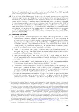 Marco de Acción Educación 2030
23
humanos, la paz y la ciudadanía responsable, desde el ámbito local hasta el mundial, la igualdad
entre hombres y mujeres, el desarrollo sostenible y la salud.
62.	 El contenido de dicha educación debe ser pertinente y centrarse en los aspectos tanto cognitivos
como no cognitivos del aprendizaje. Los conocimientos, aptitudes, valores y actitudes que
necesitan los ciudadanos para llevar vidas productivas, tomar decisiones fundamentadas y
asumir papeles activos en los planos local y mundial para hacer frente a los desafíos mundiales
y resolverlos pueden adquirirse mediante la educación para el desarrollo sostenible (EDS)12
y
la educación para la ciudadanía mundial (ECM)13
, que abarca la educación para la paz y los
derechos humanos, así como la educación intercultural y la educación para el entendimiento
internacional. A pesar de que se han logrado avances considerables en los últimos años, solo
el 50% de los Estados Miembros de la UNESCO indican, por ejemplo, haber integrado la EDS en
políticas pertinentes[xxxiv
].
63.	 Estrategias indicativas:
·	 Formular políticas y programas para promover la EDS y la ECM e integrarlas en la educación
habitual formal, no formal e informal, mediante intervenciones en todo el sistema, la
formación de docentes, reformas de los planes de estudio y el respaldo pedagógico. Esto
incluye poner en marcha el Programa de Acción Mundial de EDS14
y abordar temas como
los derechos humanos, la igualdad entre los sexos, la salud, la educación sexual integral, el
cambio climático, los medios de vida sostenibles y la ciudadanía responsable y participativa,
tomando como base las experiencias y capacidades nacionales.
·	 Ofrecer a los alumnos de ambos sexos y todas las edades oportunidades de adquirir, a lo
largo de la vida, los conocimientos, aptitudes, valores y actitudes necesarios para construir
sociedades pacíficas, saludables y sostenibles.
·	 Elaborar y difundir buenas prácticas sobre EDS y ECM en los países y entre ellos, a fin de
mejorar la aplicación de los programas educativos y reforzar la cooperación y comprensión
internacionales.
·	 Fomentar programas participativos relacionados con la EDS y la ECM, para que los educandos
y educadores se comprometan en favor de sus comunidades y sociedades.
·	 Garantizar que la educación reconozca el papel clave que desempeña la cultura para lograr la
sostenibilidad, tomando en consideración las circunstancias y la cultura locales, y para crear
conciencia sobre las expresiones y el patrimonio culturales, y su diversidad, al mismo tiempo
que se pone de relieve la importancia del respeto para los derechos humanos.
·	 Respaldar la creación de sistemas de evaluación más eficaces para la EDS y la ECM destinados
a medir los resultados cognitivos, socioemocionales y comportamentales del aprendizaje,
utilizando herramientas existentes y de eficacia comprobada cuando resulte posible,
12	 La EDS habilita a los educandos para tomar decisiones fundamentadas y adoptar medidas responsables en favor de la integridad del
medio ambiente y la viabilidad de la economía. A través de estos contenidos, la EDS pretende lograr la justicia social para las generaciones
actuales y venideras, respetando al mismo tiempo la diversidad cultural. Se trata de un aprendizaje a lo largo de la vida y es un elemento
fundamental de una educación de calidad, integral y transformativa que atañe al contenido y y los resultados del aprendizaje, la pedagogía
y el entorno de aprendizaje. Logra su propósito transformando a la sociedad (UNESCO, 2014, Hoja de ruta para la ejecución del programa
de acción mundial de Educación para el Desarrollo Sostenible, http://unesdoc.unesco.org/images/0023/002305/230514s.pdf).
13	 La ECM tiene por finalidad dotar a los educandos de las siguientes competencias centrales: a) un conocimiento a fondo de cuestiones
mundiales y valores universales como la justicia, la igualdad, la dignidad y el respeto; b)  habilidades cognitivas para un pensamiento
crítico, sistémico y creativo, lo que comprende aplicar un enfoque de perspectivas múltiples que aborde diferentes dimensiones,
perspectivas y ángulos de las problemáticas; c) habilidades no cognitivas, incluidas aptitudes sociales como la empatía y la resolución
de conflictos, y habilidades de comunicación y la aptitud para establecer redes e interactuar con personas de distintas extracciones,
orígenes, culturas y posturas; y d) capacidades de comportamiento para actuar de forma colaborativa y responsable, y perseguir el
bien colectivo (UNESCO, 2013, Documento final de la consulta técnica sobre educación para la ciudadanía mundial – Educación para la
ciudadanía mundial: una perspectiva emergente, http://unesdoc.unesco.org/images/0022/002241/224115E.pdf).
14	 Refrendado por la Conferencia General de la UNESCO (resolución 37 C/12) y reconocido por la Asamblea General de las Naciones Unidas
(A/RES/69/211) como seguimiento del Decenio de las Naciones Unidas de la EDS.
 