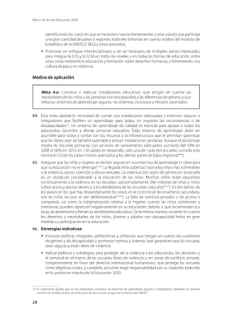 Marco de Acción Educación 2030
24
identificando los casos en que se necesitan nuevas herramientas y procurando que participe
una gran cantidad de países y regiones, todo ello tomando en cuenta la labor del Instituto de
Estadística de la UNESCO (IEU) y otros asociados.
·	 Promover un enfoque interdisciplinario y, de ser necesario, de múltiples partes interesadas,
para integrar la EDS y la ECM en todos los niveles y en todas las formas de educación, entre
otras cosas mediante la educación y formación sobre derechos humanos, y fomentando una
cultura de paz y no violencia.
Medios de aplicación
Meta 4.a: Construir y adecuar instalaciones educativas que tengan en cuenta las
necesidades de los niños y las personas con discapacidad y las diferencias de género, y que
ofrezcan entornos de aprendizaje seguros, no violentos, inclusivos y eficaces para todos.
64.	 Esta meta aborda la necesidad de contar con instalaciones adecuadas y entornos seguros e
integradores que faciliten un aprendizaje para todos, sin importar las circunstancias o las
discapacidades15
. Un entorno de aprendizaje de calidad es esencial para apoyar a todos los
educandos, docentes y demás personal educativo. Todo entorno de aprendizaje debe ser
accesible para todos y contar con los recursos y la infraestructura que le permitan garantizar
que las clases sean de tamaño razonable y existan instalaciones sanitarias. Aunque el porcentaje
medio de escuelas primarias con servicios de saneamiento adecuados aumentó del 59% en
2008 al 68% en 2012 en 126 países en desarrollo, solo una de cada dos escuelas cumplía esta
norma en 52 de los países menos avanzados y los demás países de bajos ingresos[xxxv
].
65.	 Asegurar que las niñas y mujeres se sientan seguras en sus entornos de aprendizaje es clave para
que su educación no se detenga[xxxvi]
. La llegada de la pubertad hace a las niñas más vulnerables
a la violencia, acoso, coerción y abuso sexuales. La violencia por razón de género en la escuela
es un obstáculo considerable a la educación de las niñas. Muchos niños están expuestos
continuamente a la violencia en las escuelas: aproximadamente 246 millones de niñas y niños
sufren acoso y abusos dentro y a los alrededores de las escuelas cada año[xxxvii
]. En dos tercios de
los países en los que hay disparidad entre los sexos en el ciclo inicial de enseñanza secundaria,
son las niñas las que se ven desfavorecidas[xxxviii
]. La falta de servicios privados y de acceso a
compresas, así como la estigmatización relativa a la higiene cuando las niñas comienzan a
menstruar, pueden repercutir negativamente en su educación, debido a que incrementan sus
tasas de absentismo y frenan su rendimiento educativo. De la misma manera, no tener en cuenta
los derechos y necesidades de los niños, jóvenes y adultos con discapacidad limita en gran
medida su participación en la educación.
66.	 Estrategias indicativas:
·	 Instaurar políticas integrales, polifacéticas y cohesivas que tengan en cuenta las cuestiones
de género y de discapacidad, y promover normas y sistemas que garanticen que las escuelas
sean seguras y estén libres de violencia.
·	 Aplicar políticas y estrategias para proteger de la violencia a los educandos, los docentes y
el personal en el marco de las escuelas libres de violencia y, en zonas de conflicto armado,
comprometerse en favor del derecho internacional humanitario, que protege las escuelas
como objetivos civiles, y cumplirlo, así como exigir responsabilidad por su violación, todo ello
en la puesta en marcha de la Educación 2030.
15	Es importante señalar que se han elaborado conceptos de entornos de aprendizaje seguros e integradores utilizando las Normas
mínimas de la INEE y la lista de verificación de las escuelas amigas de la infancia del UNICEF.
 