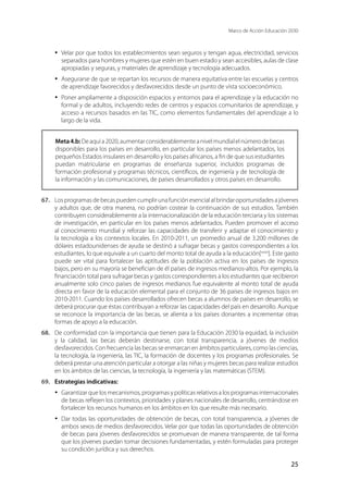 Marco de Acción Educación 2030
25
·	 Velar por que todos los establecimientos sean seguros y tengan agua, electricidad, servicios
separados para hombres y mujeres que estén en buen estado y sean accesibles, aulas de clase
apropiadas y seguras, y materiales de aprendizaje y tecnología adecuados.
·	 Asegurarse de que se repartan los recursos de manera equitativa entre las escuelas y centros
de aprendizaje favorecidos y desfavorecidos desde un punto de vista socioeconómico.
·	 Poner ampliamente a disposición espacios y entornos para el aprendizaje y la educación no
formal y de adultos, incluyendo redes de centros y espacios comunitarios de aprendizaje, y
acceso a recursos basados en las TIC, como elementos fundamentales del aprendizaje a lo
largo de la vida.
Meta4.b:Deaquía2020,aumentarconsiderablementeanivelmundialelnúmerodebecas
disponibles para los países en desarrollo, en particular los países menos adelantados, los
pequeños Estados insulares en desarrollo y los países africanos, a fin de que sus estudiantes
puedan matricularse en programas de enseñanza superior, incluidos programas de
formación profesional y programas técnicos, científicos, de ingeniería y de tecnología de
la información y las comunicaciones, de países desarrollados y otros países en desarrollo.
67.	 Losprogramasdebecaspuedencumplirunafunciónesencialalbrindaroportunidadesajóvenes
y adultos que, de otra manera, no podrían costear la continuación de sus estudios. También
contribuyen considerablemente a la internacionalización de la educación terciaria y los sistemas
de investigación, en particular en los países menos adelantados. Pueden promover el acceso
al conocimiento mundial y reforzar las capacidades de transferir y adaptar el conocimiento y
la tecnología a los contextos locales. En 2010-2011, un promedio anual de 3.200 millones de
dólares estadounidenses de ayuda se destinó a sufragar becas y gastos correspondientes a los
estudiantes, lo que equivale a un cuarto del monto total de ayuda a la educación[xxxix
]. Este gasto
puede ser vital para fortalecer las aptitudes de la población activa en los países de ingresos
bajos, pero en su mayoría se benefician de él países de ingresos medianos-altos. Por ejemplo, la
financiación total para sufragar becas y gastos correspondientes a los estudiantes que recibieron
anualmente solo cinco países de ingresos medianos fue equivalente al monto total de ayuda
directa en favor de la educación elemental para el conjunto de 36 países de ingresos bajos en
2010-2011. Cuando los países desarrollados ofrecen becas a alumnos de países en desarrollo, se
deberá procurar que éstas contribuyan a reforzar las capacidades del país en desarrollo. Aunque
se reconoce la importancia de las becas, se alienta a los países donantes a incrementar otras
formas de apoyo a la educación.
68.	 De conformidad con la importancia que tienen para la Educación 2030 la equidad, la inclusión
y la calidad, las becas deberán destinarse, con total transparencia, a jóvenes de medios
desfavorecidos. Con frecuencia las becas se enmarcan en ámbitos particulares, como las ciencias,
la tecnología, la ingeniería, las TIC, la formación de docentes y los programas profesionales. Se
deberá prestar una atención particular a otorgar a las niñas y mujeres becas para realizar estudios
en los ámbitos de las ciencias, la tecnología, la ingeniería y las matemáticas (STEM).
69.	 Estrategias indicativas:
·	 Garantizarquelosmecanismos,programasypolíticasrelativosalosprogramasinternacionales
de becas reflejen los contextos, prioridades y planes nacionales de desarrollo, centrándose en
fortalecer los recursos humanos en los ámbitos en los que resulte más necesario.
·	 Dar todas las oportunidades de obtención de becas, con total transparencia, a jóvenes de
ambos sexos de medios desfavorecidos. Velar por que todas las oportunidades de obtención
de becas para jóvenes desfavorecidos se promuevan de manera transparente, de tal forma
que los jóvenes puedan tomar decisiones fundamentadas, y estén formuladas para proteger
su condición jurídica y sus derechos.
 