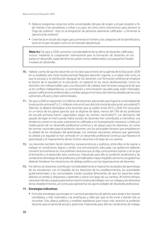 Marco de Acción Educación 2030
26
·	 Elaborar programas conjuntos entre universidades del país de origen y el país receptor a fin
de motivar a los estudiantes a volver a su país, así como otros mecanismos para prevenir la
“fuga de cerebros” –esto es la emigración de personas altamente calificadas– y fomentar la
“ganancia de cerebros”.
·	 Crear becas en el país de origen para aumentar el número y las categorías de los beneficiarios,
tanto en el país receptor como en el mercado laboral local.
Meta 4.c: De aquí a 2030, aumentar considerablemente la oferta de docentes calificados,
incluso mediante la cooperación internacional para la formación de docentes en los
países en desarrollo, especialmente los países menos adelantados y los pequeños Estados
insulares en desarrollo.
70.	 Habida cuenta de que los docentes son la clave para el éxito de la agenda de la Educación 2030
en su totalidad, esta meta resulta esencial. Requiere atención urgente, a un plazo más corto, ya
que la escasez y la distribución desigual de los docentes con formación profesional empeora
la brecha de la equidad en la educación, en especial en las zonas desfavorecidas. Como los
docentes son indispensables para una educación de calidad, será necesario asegurarse de que
se les confiera independencia, su contratación y remuneración sea adecuada, estén motivados,
posean calificaciones profesionales, y reciban apoyo en el marco de sistemas dotados de recursos
suficientes, eficaces y bien administrados.
71.	 De aquí a 2030 se requerirán 3,2 millones de docentes adicionales para lograr la universalidad de
la educación primaria[xl
] y 5,1 millones más en el caso del ciclo inicial de educación secundaria[xli
].
Además, se deberá reemplazar a los docentes que se jubilen entre 2015 y 2030. Por otra parte,
en un tercio de los países para los que se dispone de datos, menos del 75% de los profesores
de escuela primaria fueron capacitados según las normas nacionales[xlii
]. Las decisiones del
pasado de bajar el nivel cuando había escasez de docentes han contribuido a intensificar una
tendencia a tener en las aulas a personal no calificado y sin la preparación necesaria. La falta y/o
inadecuación de un desarrollo profesional continuo y de apoyo para los docentes, así como
de normas nacionales para la profesión docente, son los principales factores que empobrecen
la calidad de los resultados del aprendizaje. Los sistemas educativos exitosos que garantizan
la calidad y la equidad se han centrado en un desarrollo profesional continuo que favorece el
aprendizaje y el mejoramiento de los mismos docentes a lo largo de sus carreras.
72.	 Los docentes también tienen derechos socioeconómicos y políticos, entre ellos el de aspirar a
trabajar en condiciones dignas y recibir una remuneración adecuada. Los gobiernos deberán
convertir la enseñanza en una profesión atractiva que se elija como primera opción y en la que
la formación y el desarrollo sean continuos, mejorando para ello la condición profesional y las
condicionesdetrabajodelosprofesores,ybrindándolesmayorrespaldo;asimismo,losgobiernos
deberán fortalecer los mecanismos de diálogo político con las organizaciones de docentes.
73.	 Por último, los docentes contribuyen considerablemente a mejorar los resultados del aprendizaje
de los estudiantes, con el respaldo de los directores de los establecimientos, las autoridades
gubernamentales y las comunidades. Existen pruebas fehacientes de que los docentes están
abiertos al cambio y dispuestos a aprender y crecer a lo largo de sus carreras. Al mismo tiempo,
necesitantiempoyespacioparatomarmáslainiciativadetrabajarconsuscolegasylosdirectores
de los establecimientos, así como para aprovechar las oportunidades de desarrollo profesional.
74.	 Estrategias indicativas:
·	 Formular estrategias que tengan en cuenta la perspectiva de género para atraer a los mejores
candidatos, y más motivados, a la enseñanza, y velar por que se les envíe a donde más se
necesitan. Esto abarca políticas y medidas legislativas para hacer más atractiva la profesión
docente para el personal actual y potencial, mejorando para ello las condiciones de trabajo,
 