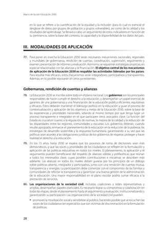 Marco de Acción Educación 2030
28
en lo que se refiere a la cuantificación de la equidad y la inclusión (para lo cual es esencial el
desglose de datos por grupos de población y grupos vulnerables), así como de la calidad y los
resultados del aprendizaje. Se llevará a cabo un seguimiento de estos indicadores en función de
su pertinencia, sobre la base del contexto, la capacidad y la disponibilidad de los datos del país.
III.  MODALIDADES DE APLICACIÓN
77.	 Para poner en marcha la Educación 2030 serán necesarios mecanismos nacionales, regionales
y mundiales de gobernanza, rendición de cuentas, coordinación, supervisión, seguimiento y
examen, presentación de informes y evaluación. Asimismo, se requerirán estrategias propicias, en
especial relacionadas con las alianzas y la financiación. El objetivo central de los mecanismos
de aplicación de la Educación 2030 es respaldar las actividades lideradas por los países.
Para resultar más eficaces, estos mecanismos serán integradores, participativos y transparentes.
Además, en lo posible reposarán en otros ya existentes.
Gobernanza, rendición de cuentas y alianzas
78.	 La Educación 2030 se inscribe sobre todo en el plano nacional. Los gobiernos son los principales
responsables de hacer cumplir el derecho a la educación, y desempeñan un papel esencial de
garantes de una gobernanza y una financiación de la educación pública eficientes, equitativas
y eficaces. Éstos deberán mantener el liderazgo político en la educación y guiar el proceso de
contextualización y aplicación de los objetivos y metas de la Educación 2030, sobre la base de
las experiencias y prioridades nacionales, velando al mismo tiempo por que tenga lugar un
proceso transparente e integrador en el que participen otros asociados clave. La función del
Estado es crucial en cuanto a la regulación de normas, la mejora de la calidad y la reducción de
las disparidades entre las regiones, comunidades y escuelas. Los gobiernos deberán, cuando
resulte apropiado, enmarcar el planeamiento de la educación en la reducción de la pobreza, las
estrategias de desarrollo sostenible y la respuesta humanitaria, garantizando a su vez que las
políticas sean acordes a las obligaciones jurídicas de los gobiernos de respetar, proteger y hacer
realidad el derecho a la educación.
79.	 En los 15 años hasta 2030 se espera que los procesos de toma de decisiones sean más
democráticos, y que las voces y prioridades de los ciudadanos se reflejen en la formulación y
aplicación de las políticas educativas en todos los niveles. El planeamiento, la aplicación y el
seguimiento pueden beneficiarse del respaldo de alianzas sólidas y polifacéticas que reúnan
a todos los interesados clave, cuyas posibles contribuciones e iniciativas se describen más
adelante. Las alianzas en todos los niveles deben guiarse por los principios de un diálogo
sobre políticas abierto, integrador y participativo, junto con una rendición de cuentas mutua,
transparencia y sinergias. La participación debe comenzar con el compromiso de las familias y
comunidades de reforzar la transparencia y garantizar una buena gestión de la administración
de la educación. Una mayor responsabilidad en el plano escolar podría sumar eficacia a la
prestación de servicios.
80.	 Las organizaciones de la sociedad civil, incluidas coaliciones y redes representativas y
amplias, desempeñan papeles esenciales. Es necesario lograr su compromiso y colaboración en
todas las etapas, desde el planeamiento hasta el seguimiento y evaluación, institucionalizando y
garantizando su participación. Las organizaciones de la sociedad civil pueden:
·	 promover la movilización social y sensibilizar al público, haciendo posible que se escuchen las
voces de los ciudadanos (en especial los que son víctimas de discriminación) en la formulación
de políticas;
 