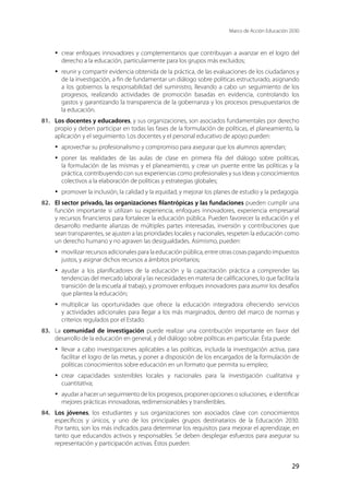 Marco de Acción Educación 2030
29
·	 crear enfoques innovadores y complementarios que contribuyan a avanzar en el logro del
derecho a la educación, particularmente para los grupos más excluidos;
·	 reunir y compartir evidencia obtenida de la práctica, de las evaluaciones de los ciudadanos y
de la investigación, a fin de fundamentar un diálogo sobre políticas estructurado, asignando
a los gobiernos la responsabilidad del suministro, llevando a cabo un seguimiento de los
progresos, realizando actividades de promoción basadas en evidencia, controlando los
gastos y garantizando la transparencia de la gobernanza y los procesos presupuestarios de
la educación.
81.	 Los docentes y educadores, y sus organizaciones, son asociados fundamentales por derecho
propio y deben participar en todas las fases de la formulación de políticas, el planeamiento, la
aplicación y el seguimiento. Los docentes y el personal educativo de apoyo pueden:
·	 aprovechar su profesionalismo y compromiso para asegurar que los alumnos aprendan;
·	 poner las realidades de las aulas de clase en primera fila del diálogo sobre políticas,
la formulación de las mismas y el planeamiento, y crear un puente entre las políticas y la
práctica, contribuyendo con sus experiencias como profesionales y sus ideas y conocimientos
colectivos a la elaboración de políticas y estrategias globales;
·	 promover la inclusión, la calidad y la equidad, y mejorar los planes de estudio y la pedagogía.
82.	 El sector privado, las organizaciones filantrópicas y las fundaciones pueden cumplir una
función importante si utilizan su experiencia, enfoques innovadores, experiencia empresarial
y recursos financieros para fortalecer la educación pública. Pueden favorecer la educación y el
desarrollo mediante alianzas de múltiples partes interesadas, inversión y contribuciones que
sean transparentes, se ajusten a las prioridades locales y nacionales, respeten la educación como
un derecho humano y no agraven las desigualdades. Asimismo, pueden:
·	 movilizar recursos adicionales para la educación pública, entre otras cosas pagando impuestos
justos, y asignar dichos recursos a ámbitos prioritarios;
·	 ayudar a los planificadores de la educación y la capacitación práctica a comprender las
tendencias del mercado laboral y las necesidades en materia de calificaciones, lo que facilita la
transición de la escuela al trabajo, y promover enfoques innovadores para asumir los desafíos
que plantea la educación;
·	 multiplicar las oportunidades que ofrece la educación integradora ofreciendo servicios
y actividades adicionales para llegar a los más marginados, dentro del marco de normas y
criterios regulados por el Estado.
83.	 La comunidad de investigación puede realizar una contribución importante en favor del
desarrollo de la educación en general, y del diálogo sobre políticas en particular. Ésta puede:
·	 llevar a cabo investigaciones aplicables a las políticas, incluida la investigación activa, para
facilitar el logro de las metas, y poner a disposición de los encargados de la formulación de
políticas conocimientos sobre educación en un formato que permita su empleo;
·	 crear capacidades sostenibles locales y nacionales para la investigación cualitativa y
cuantitativa;
·	 ayudar a hacer un seguimiento de los progresos, proponer opciones o soluciones, e identificar
mejores prácticas innovadoras, redimensionables y transferibles.
84.	 Los jóvenes, los estudiantes y sus organizaciones son asociados clave con conocimientos
específicos y únicos, y uno de los principales grupos destinatarios de la Educación 2030.
Por tanto, son los más indicados para determinar los requisitos para mejorar el aprendizaje, en
tanto que educandos activos y responsables. Se deben desplegar esfuerzos para asegurar su
representación y participación activas. Éstos pueden:
 